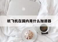 纸飞机在国内用什么加速器,telegeram安卓加速器