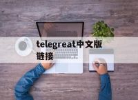 telegreat中文版链接,telegraph最新代理链接