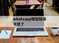 whatsapp短信验证卡住了,whatsapp无法发送验证短信