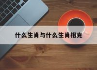 什么生肖与什么生肖相克,十二生肖什么与什么相生相克