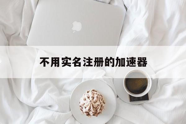 不用实名注册的加速器,不用实名注册的加速器有哪些