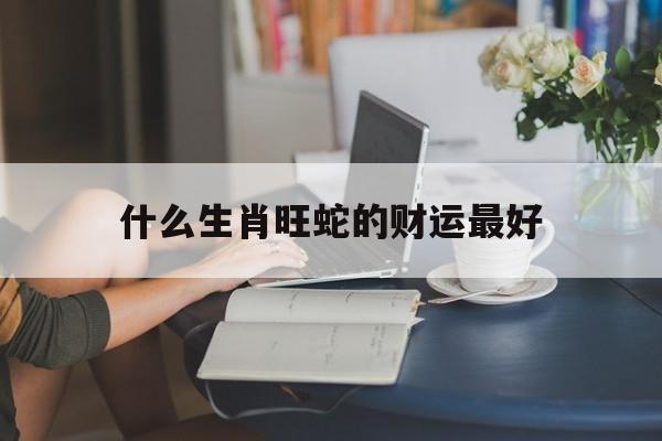 什么生肖旺蛇的财运最好,什么生肖旺蛇的财运最好呢
