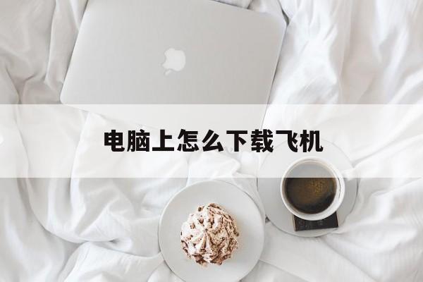 电脑上怎么下载飞机,电脑上怎么下载纸飞机