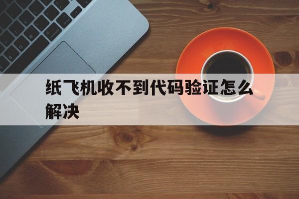 纸飞机收不到代码验证怎么解决,纸飞机app为什么我的手机号不发验证码
