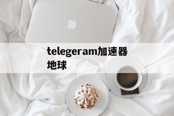 telegeram加速器地球,telegeram官网入口加速器