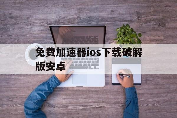 免费加速器ios下载破解版安卓,免费加速器ios下载破解版安卓手机