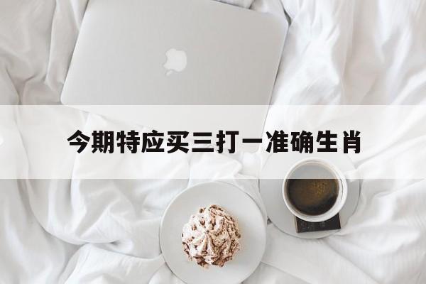 今期特应买三打一准确生肖,今期生肖留三形打一准确动物