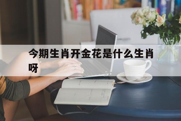 今期生肖开金花是什么生肖呀,今期生肖开金花是什么生肖呀数字